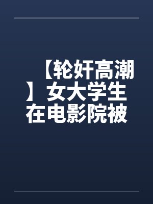 【轮奸高潮】女大学生在电影院被群奸